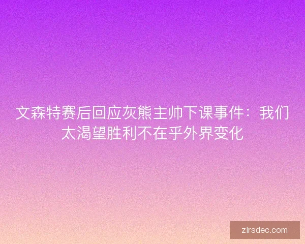 文森特赛后回应灰熊主帅下课事件：我们太渴望胜利不在乎外界变化