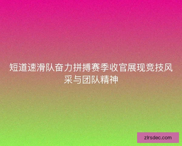 短道速滑队奋力拼搏赛季收官展现竞技风采与团队精神