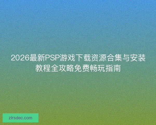2026最新PSP游戏下载资源合集与安装教程全攻略免费畅玩指南