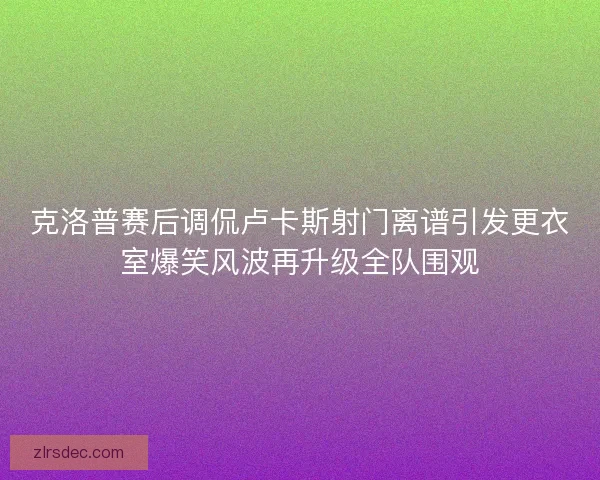 克洛普赛后调侃卢卡斯射门离谱引发更衣室爆笑风波再升级全队围观