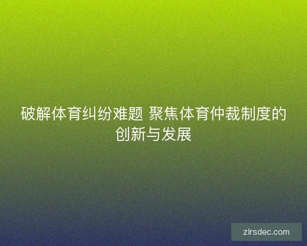 破解体育纠纷难题 聚焦体育仲裁制度的创新与发展