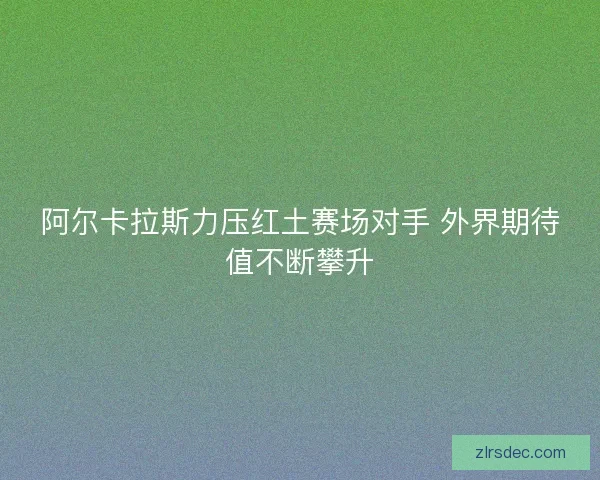 阿尔卡拉斯力压红土赛场对手 外界期待值不断攀升