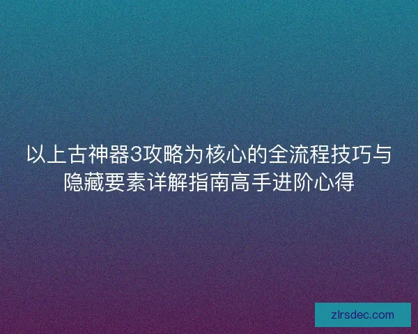 以上古神器3攻略为核心的全流程技巧与隐藏要素详解指南高手进阶心得