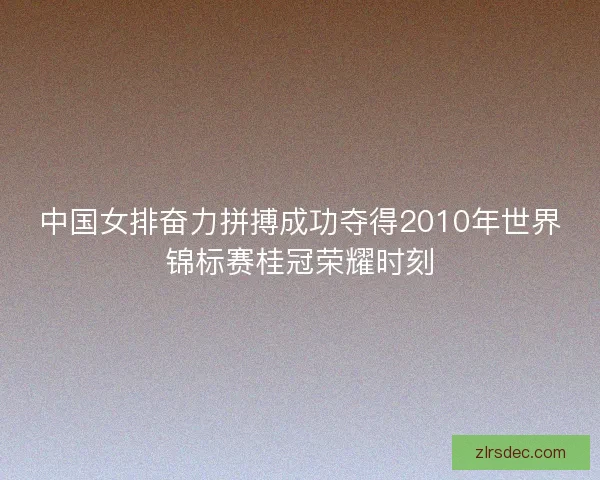 中国女排奋力拼搏成功夺得2010年世界锦标赛桂冠荣耀时刻