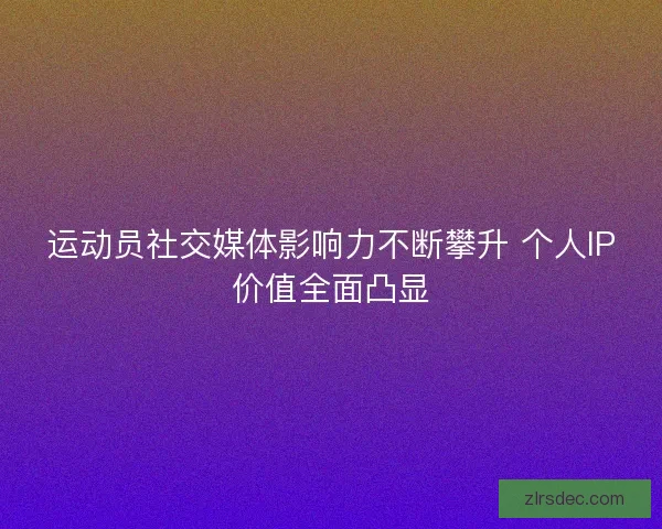 运动员社交媒体影响力不断攀升 个人IP价值全面凸显