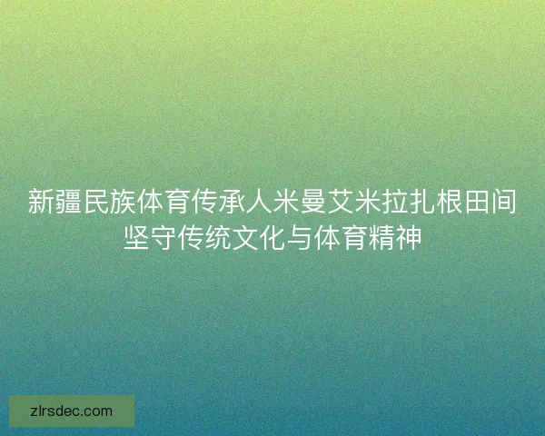 新疆民族体育传承人米曼艾米拉扎根田间坚守传统文化与体育精神