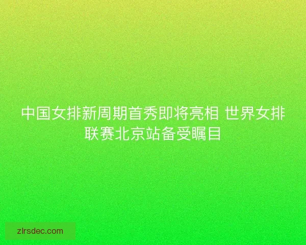 中国女排新周期首秀即将亮相 世界女排联赛北京站备受瞩目