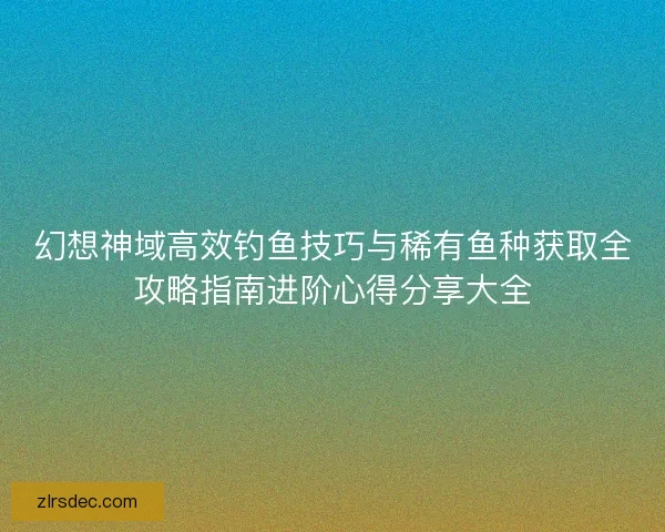 幻想神域高效钓鱼技巧与稀有鱼种获取全攻略指南进阶心得分享大全